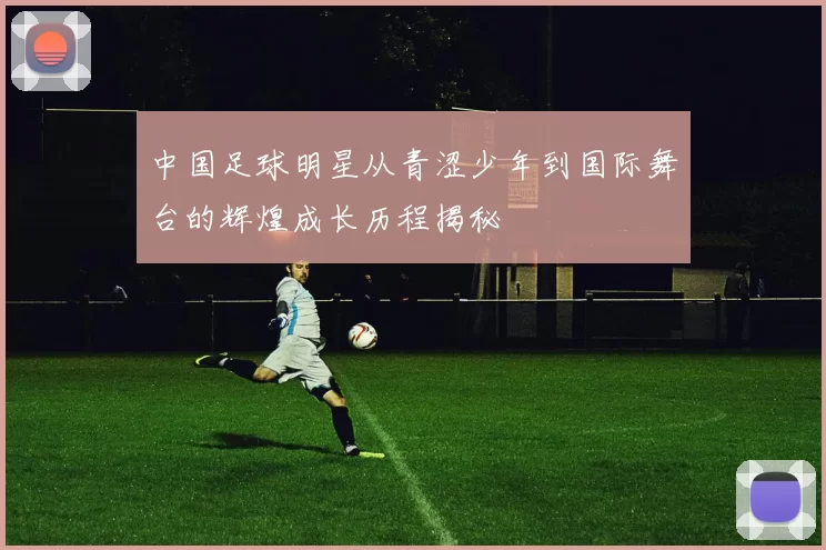 中国足球明星从青涩少年到国际舞台的辉煌成长历程揭秘