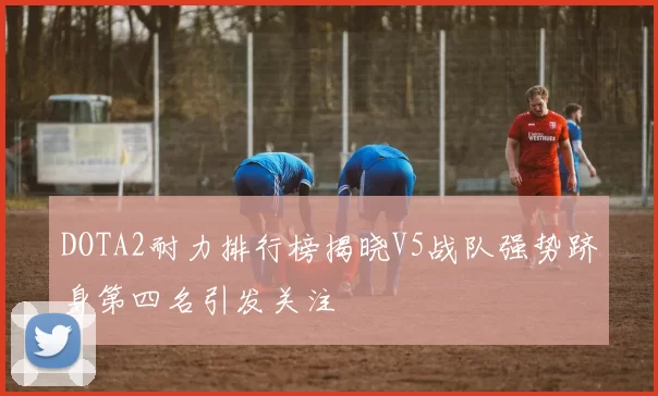 DOTA2耐力排行榜揭晓V5战队强势跻身第四名引发关注