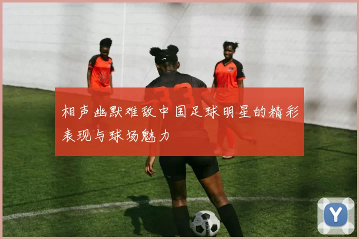 相声幽默难敌中国足球明星的精彩表现与球场魅力