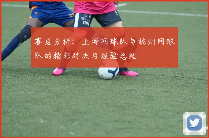 赛后分析：上海网球队与杭州网球队的精彩对决与经验总结