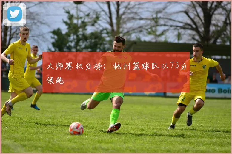 大师赛积分榜：杭州篮球队以73分领跑