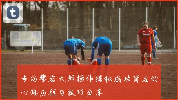 专访攀岩大师杨伟揭秘成功背后的心路历程与技巧分享
