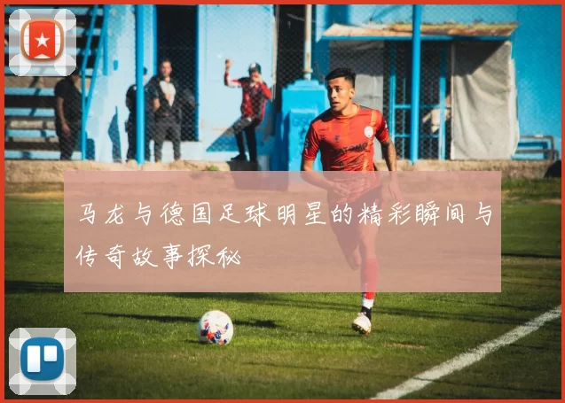 马龙与德国足球明星的精彩瞬间与传奇故事探秘