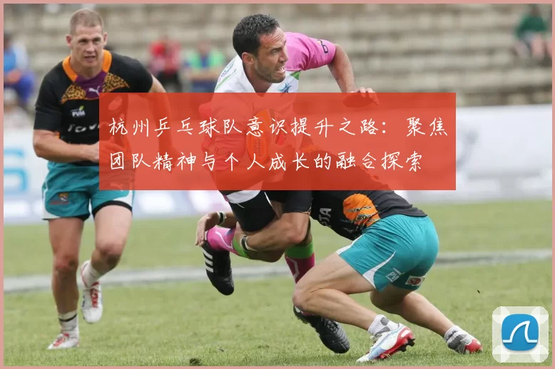 杭州乒乓球队意识提升之路：聚焦团队精神与个人成长的融合探索