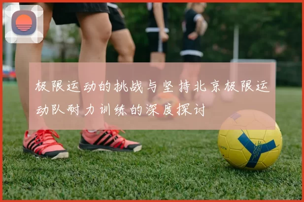 极限运动的挑战与坚持北京极限运动队耐力训练的深度探讨