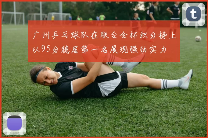 广州乒乓球队在联合会杯积分榜上以95分稳居第一名展现强劲实力