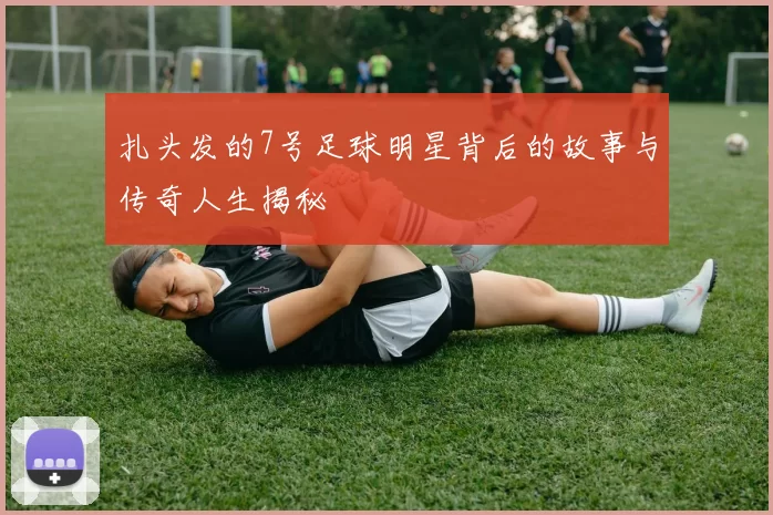 扎头发的7号足球明星背后的故事与传奇人生揭秘
