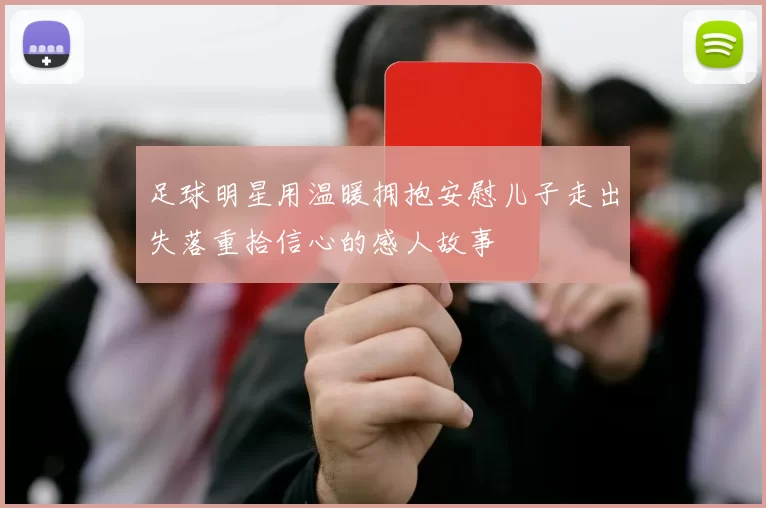 足球明星用温暖拥抱安慰儿子走出失落重拾信心的感人故事