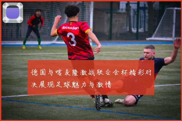 德国与喀麦隆激战联合会杯精彩对决展现足球魅力与激情