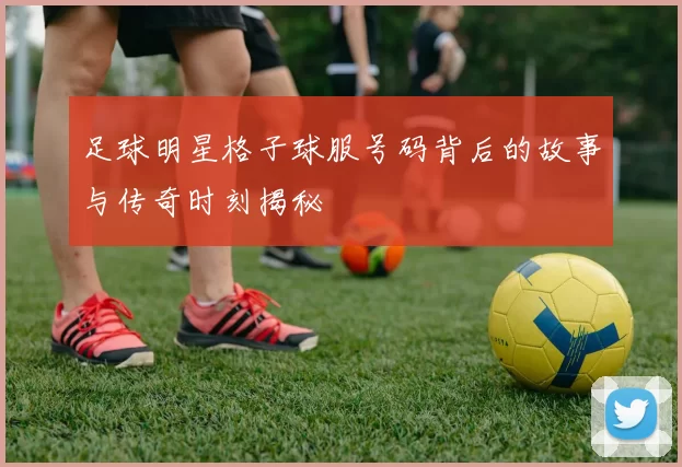 足球明星格子球服号码背后的故事与传奇时刻揭秘