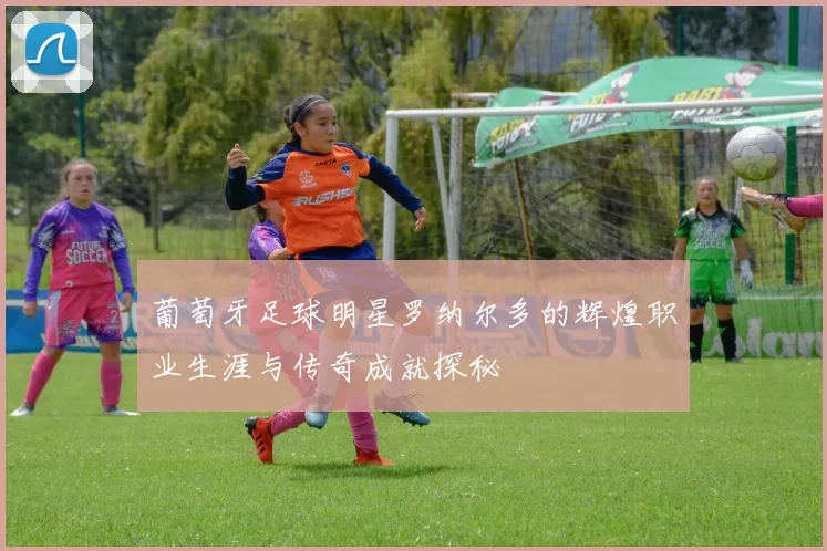 葡萄牙足球明星罗纳尔多的辉煌职业生涯与传奇成就探秘
