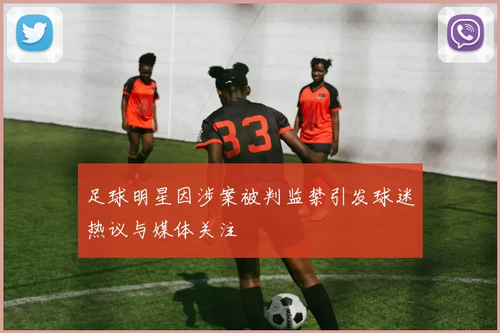 足球明星因涉案被判监禁引发球迷热议与媒体关注