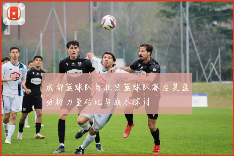 成都篮球队与北京篮球队赛后复盘分析力量对比与战术探讨