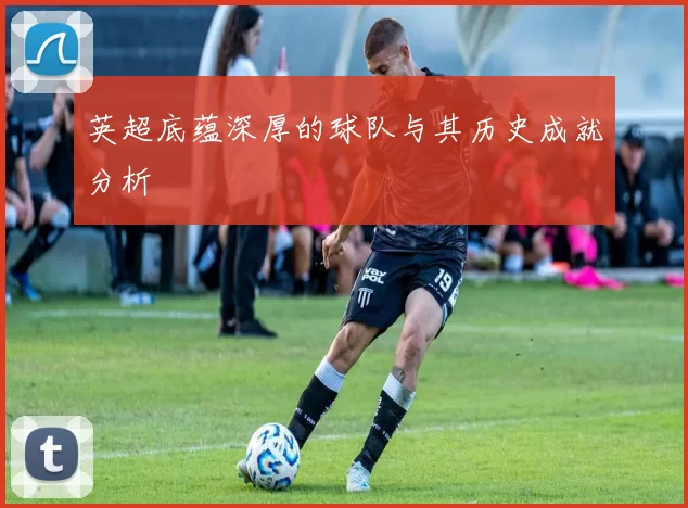 英超底蕴深厚的球队与其历史成就分析