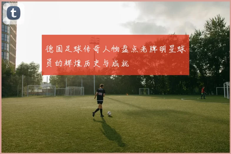 德国足球传奇人物盘点老牌明星球员的辉煌历史与成就