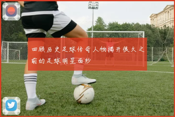 回顾历史足球传奇人物揭开很久之前的足球明星面纱