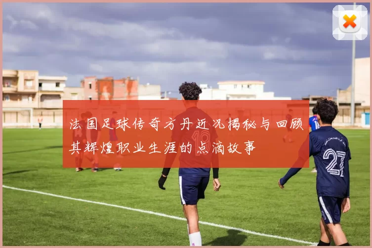 法国足球传奇方丹近况揭秘与回顾其辉煌职业生涯的点滴故事