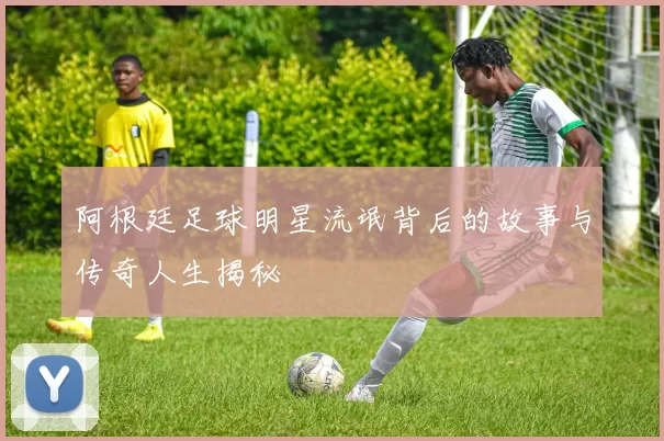 阿根廷足球明星流氓背后的故事与传奇人生揭秘