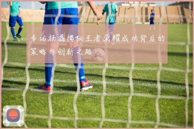 专访杨磊揭秘王者荣耀成功背后的策略与创新之路