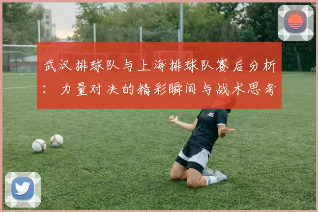 武汉排球队与上海排球队赛后分析：力量对决的精彩瞬间与战术思考