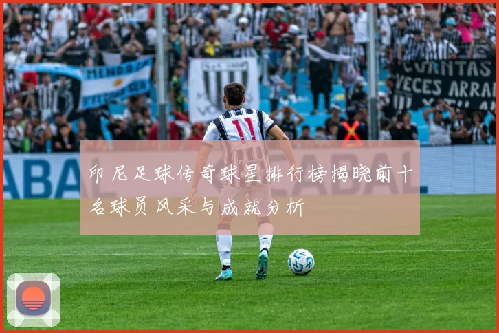 印尼足球传奇球星排行榜揭晓前十名球员风采与成就分析