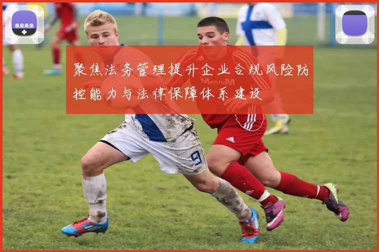 聚焦法务管理提升企业合规风险防控能力与法律保障体系建设