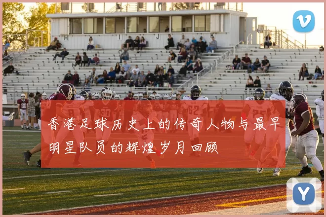 香港足球历史上的传奇人物与最早明星队员的辉煌岁月回顾