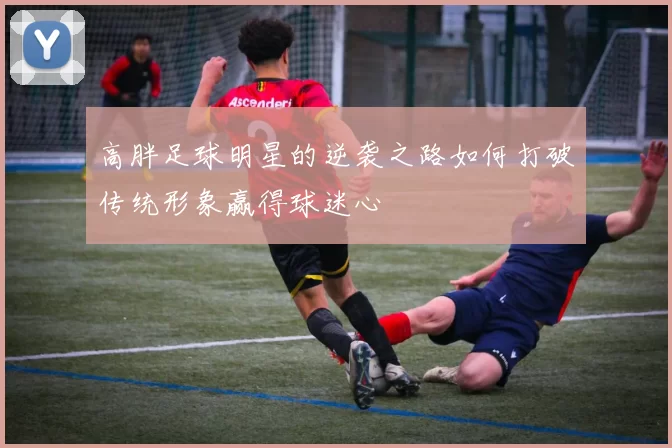 高胖足球明星的逆袭之路如何打破传统形象赢得球迷心