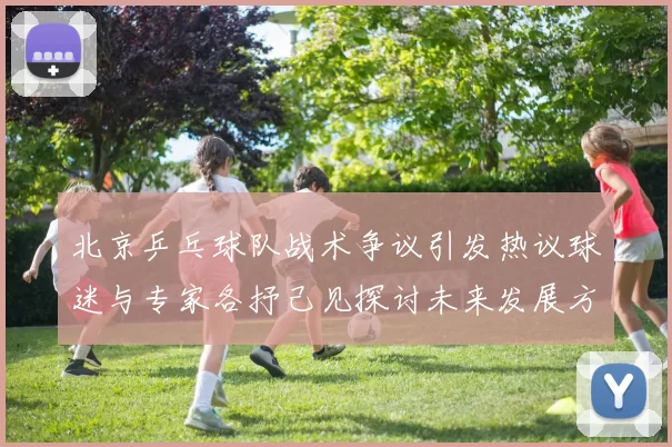 北京乒乓球队战术争议引发热议球迷与专家各抒己见探讨未来发展方向