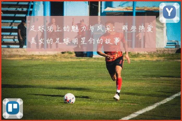 足球场上的魅力与风采：那些热爱美女的足球明星们的故事