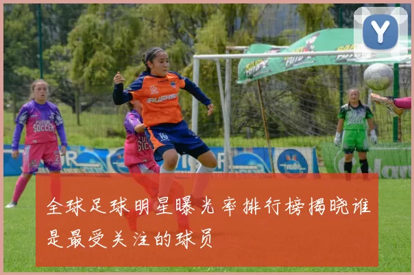 全球足球明星曝光率排行榜揭晓谁是最受关注的球员