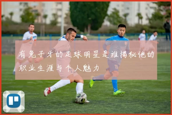 有兔子牙的足球明星是谁揭秘他的职业生涯与个人魅力