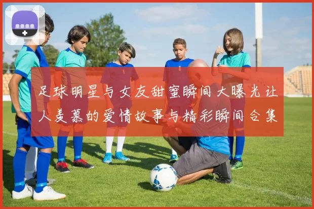 足球明星与女友甜蜜瞬间大曝光让人羡慕的爱情故事与精彩瞬间合集