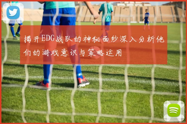 揭开EDG战队的神秘面纱深入分析他们的游戏意识与策略运用