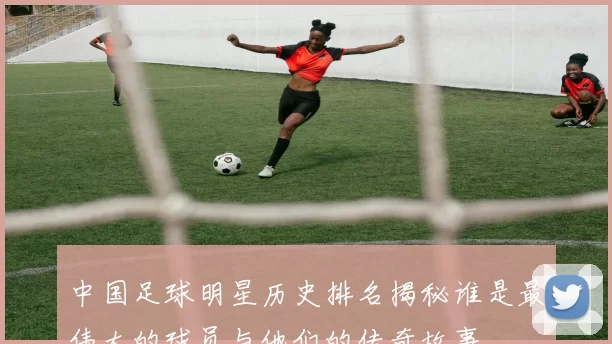 中国足球明星历史排名揭秘谁是最伟大的球员与他们的传奇故事