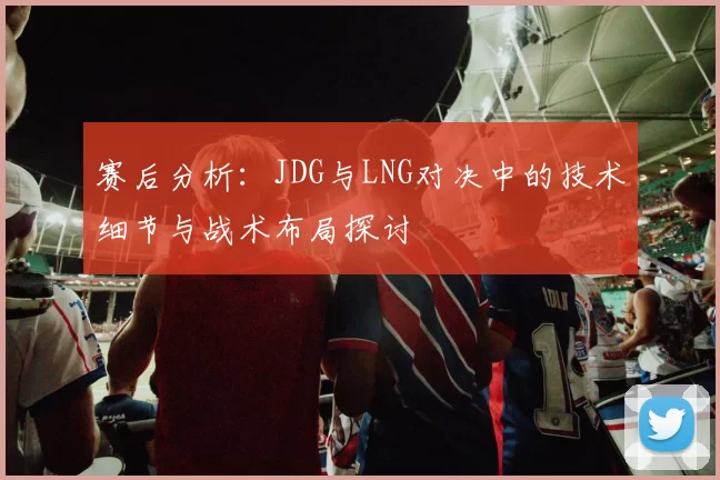 赛后分析：JDG与LNG对决中的技术细节与战术布局探讨