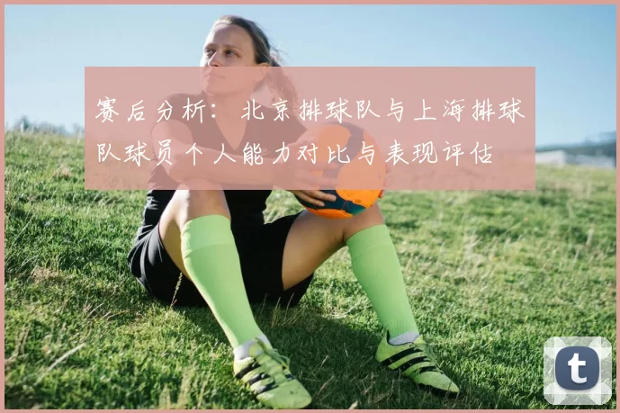 赛后分析：北京排球队与上海排球队球员个人能力对比与表现评估