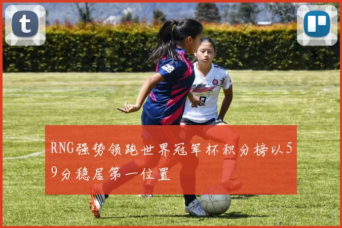 RNG强势领跑世界冠军杯积分榜以59分稳居第一位置
