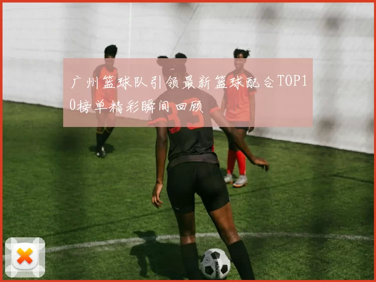 广州篮球队引领最新篮球配合TOP10榜单精彩瞬间回顾