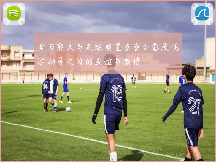 奇马耶夫与足球明星亲密合影展现运动员之间的友谊与激情