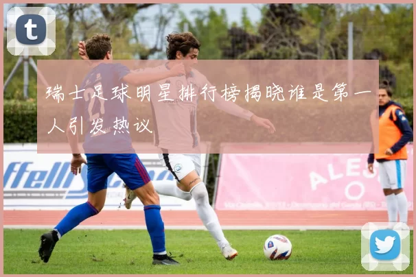 瑞士足球明星排行榜揭晓谁是第一人引发热议