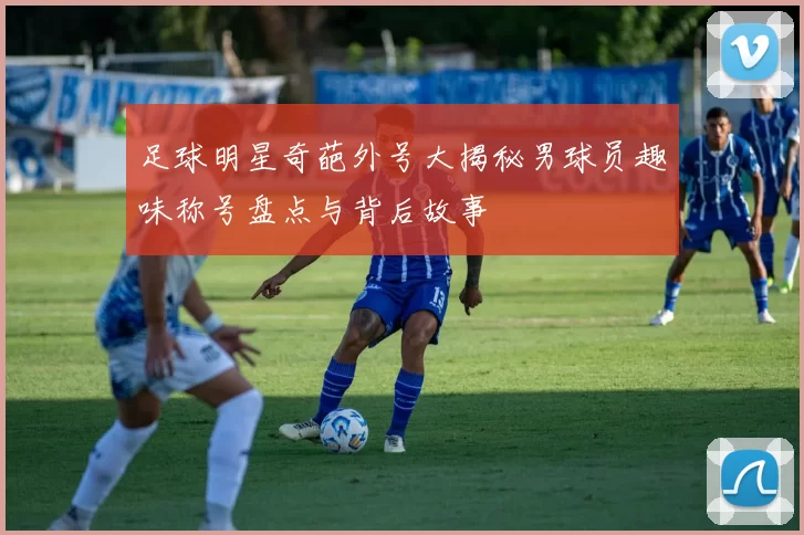 足球明星奇葩外号大揭秘男球员趣味称号盘点与背后故事