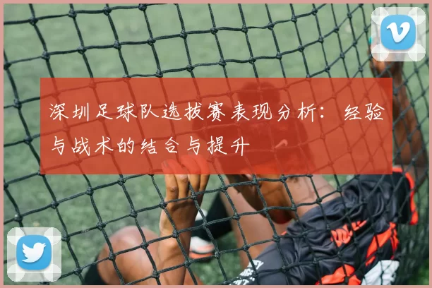 深圳足球队选拔赛表现分析：经验与战术的结合与提升