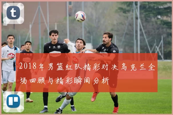 2018年男篮红队精彩对决乌克兰全场回顾与精彩瞬间分析