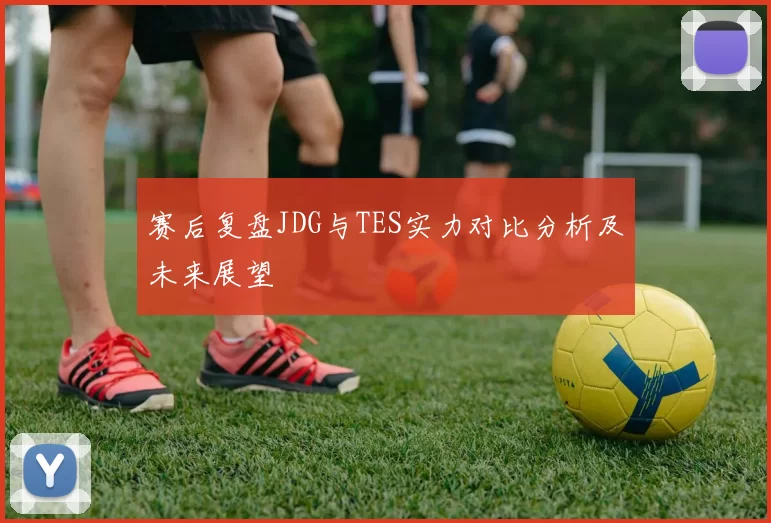 赛后复盘JDG与TES实力对比分析及未来展望