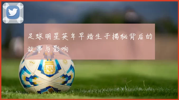 足球明星英年早婚生子揭秘背后的故事与影响
