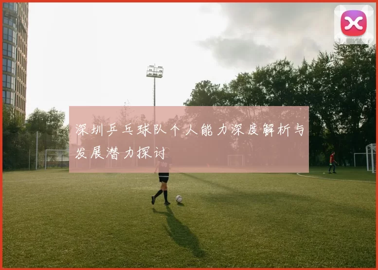深圳乒乓球队个人能力深度解析与发展潜力探讨