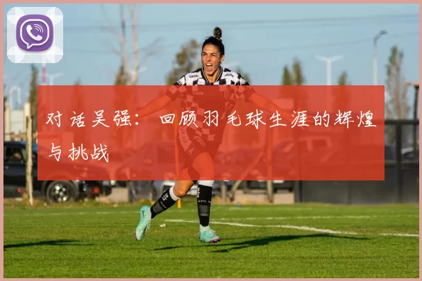 对话吴强：回顾羽毛球生涯的辉煌与挑战