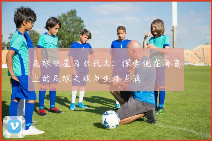 足球明星马尔代夫：探索他在海岛上的足球之旅与生活点滴